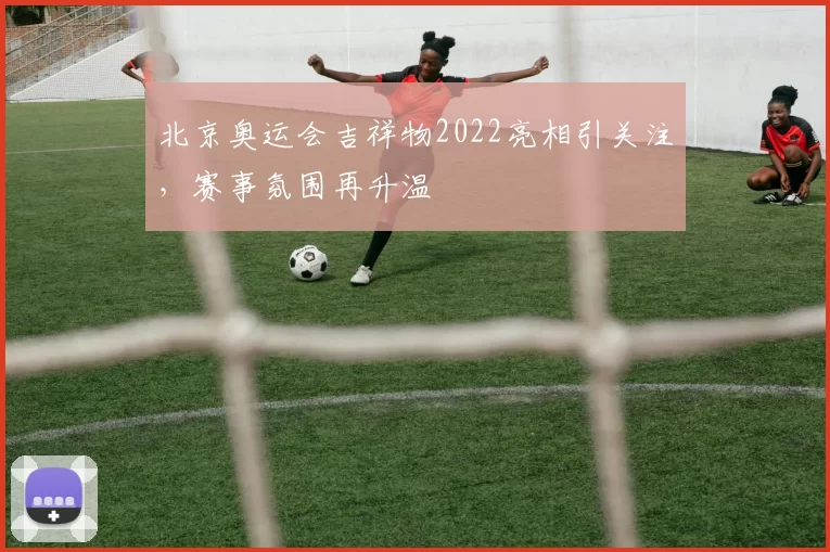 北京奥运会吉祥物2022亮相引关注，赛事氛围再升温