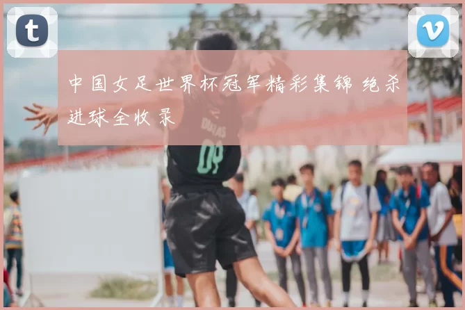 中国女足世界杯冠军精彩集锦 绝杀进球全收录