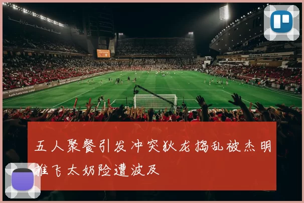 五人聚餐引发冲突狄龙捣乱被杰明推飞太奶险遭波及