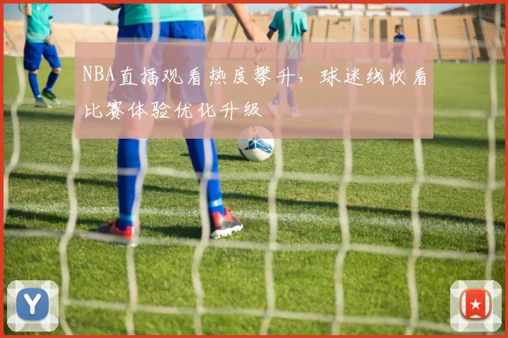 NBA直播观看热度攀升,球迷线收看比赛体验优化升级