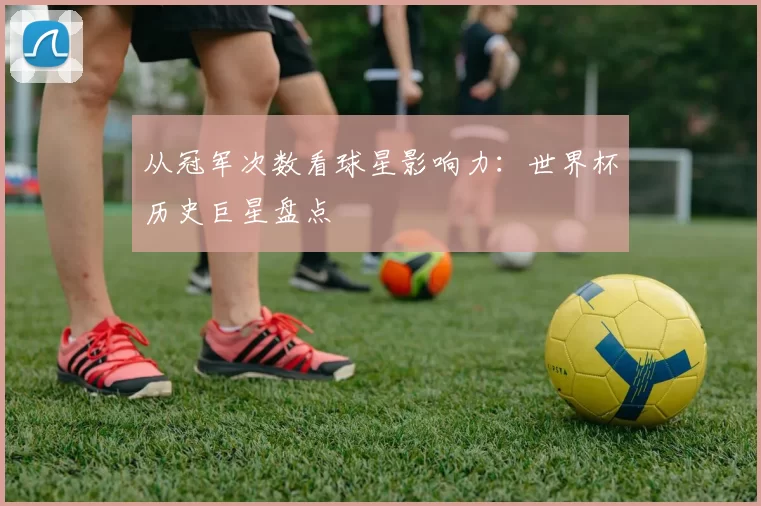 从冠军次数看球星影响力：世界杯历史巨星盘点
