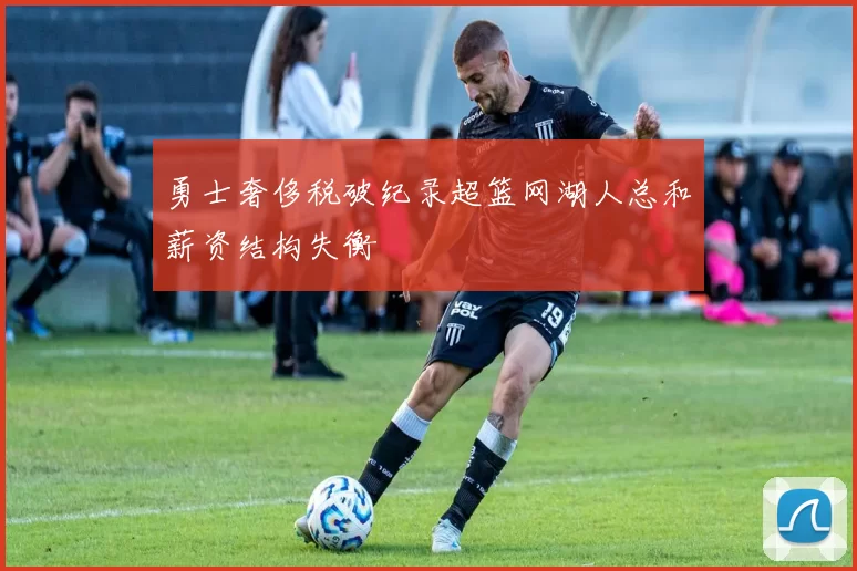 勇士奢侈税破纪录超篮网湖人总和薪资结构失衡