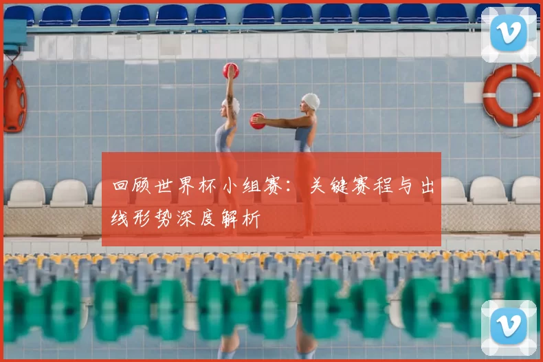 回顾世界杯小组赛：关键赛程与出线形势深度解析