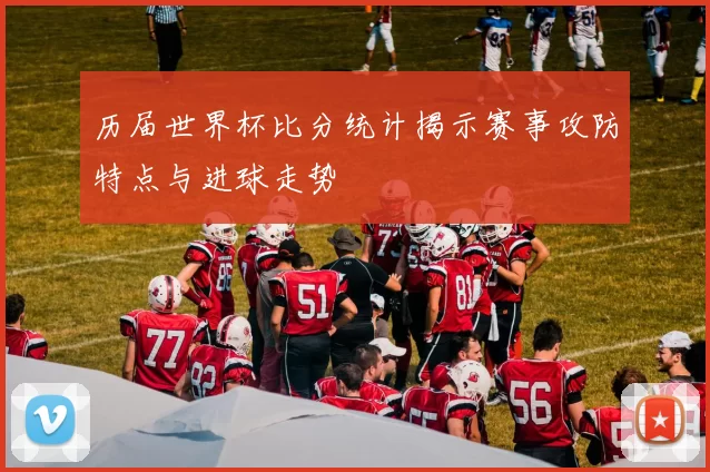 历届世界杯比分统计揭示赛事攻防特点与进球走势