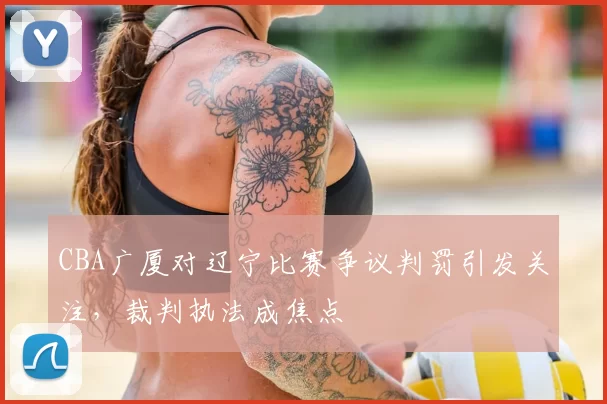 CBA广厦对辽宁比赛争议判罚引发关注，裁判执法成焦点