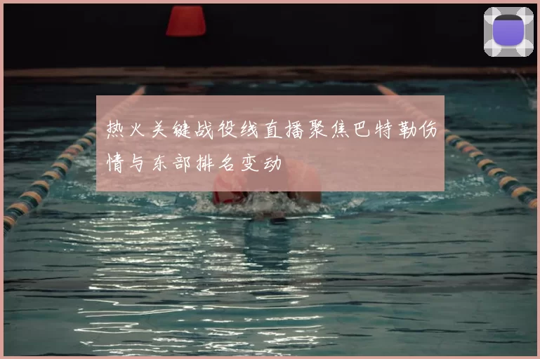 热火关键战役线直播聚焦巴特勒伤情与东部排名变动