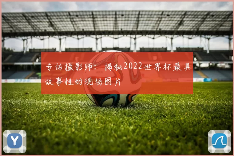 专访摄影师:揭秘2022世界杯最具故事性的现场图片