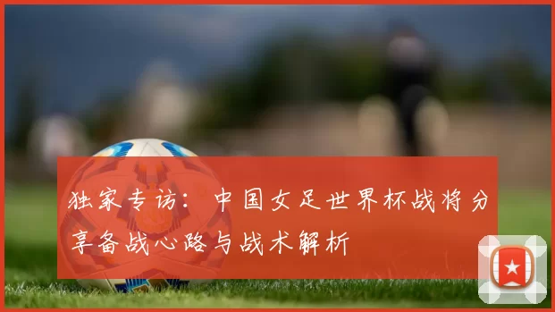 独家专访:中国女足世界杯战将分享备战心路与战术解析