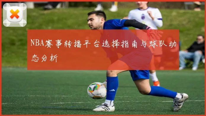 NBA赛事转播平台选择指南与球队动态分析