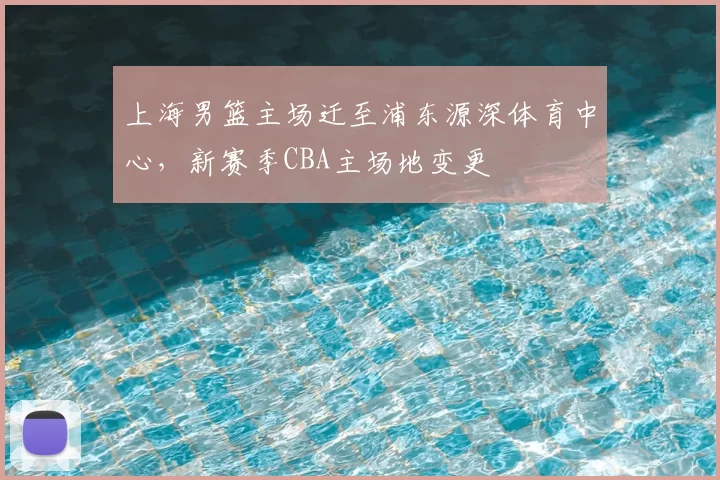 上海男篮主场迁至浦东源深体育中心,新赛季CBA主场地变更