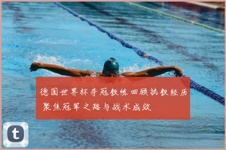 德国世界杯夺冠教练回顾执教经历 聚焦冠军之路与战术成效