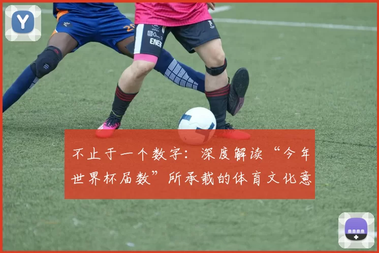 不止于一个数字:深度解读“今年世界杯届数”所承载的体育文化意义