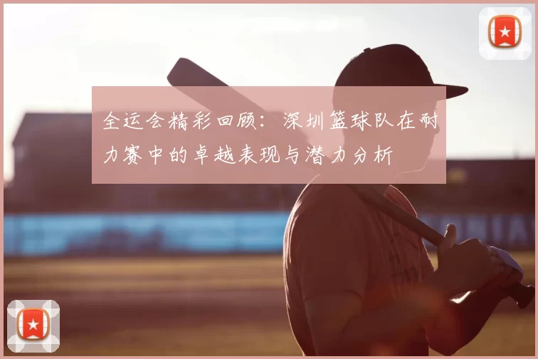 全运会精彩回顾：深圳篮球队在耐力赛中的卓越表现与潜力分析