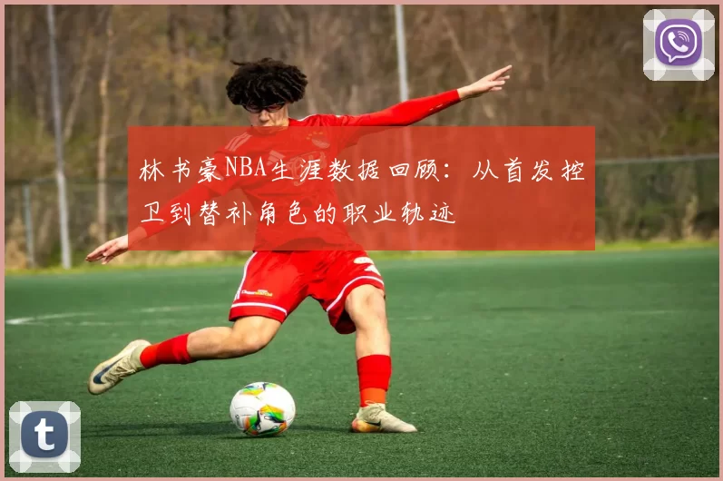 林书豪NBA生涯数据回顾：从首发控卫到替补角色的职业轨迹