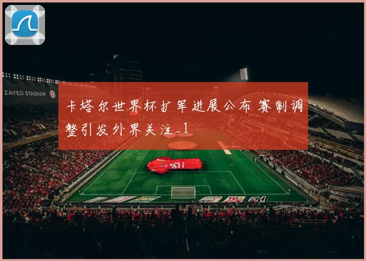 卡塔尔世界杯扩军进展公布 赛制调整引发外界关注_1