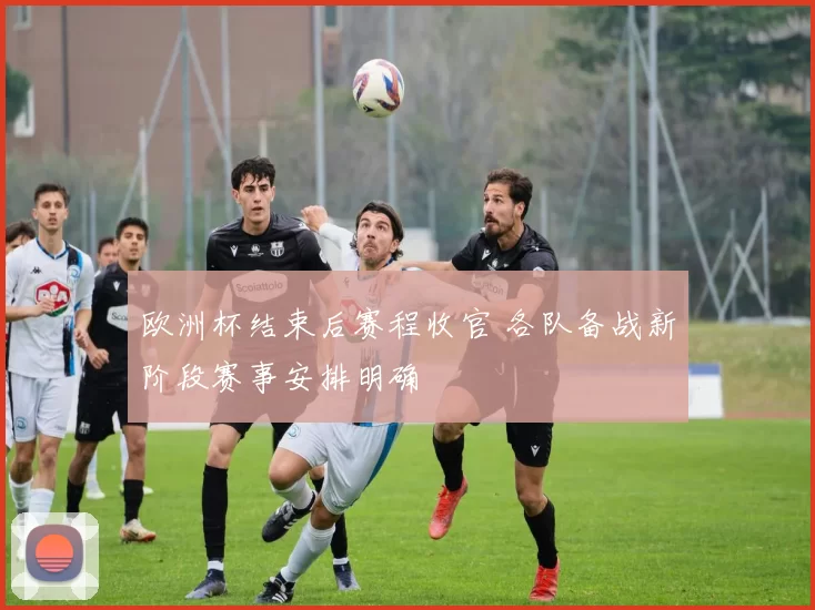 欧洲杯结束后赛程收官 各队备战新阶段赛事安排明确