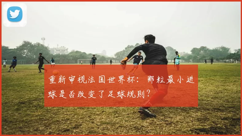重新审视法国世界杯:那粒最小进球是否改变了足球规则?