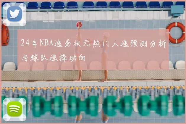 24年NBA选秀状元热门人选预测分析与球队选择动向