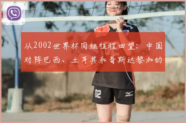 从2002世界杯同组征程回望:中国对阵巴西、土耳其和哥斯达黎加的故事