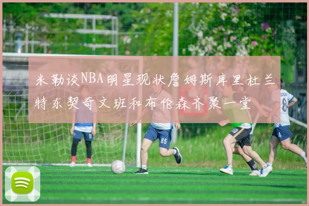 米勒谈NBA明星现状詹姆斯库里杜兰特东契奇文班和布伦森齐聚一堂