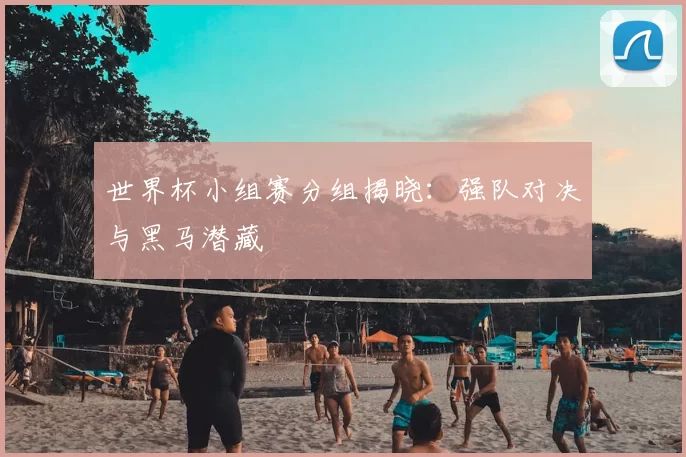世界杯小组赛分组揭晓:强队对决与黑马潜藏
