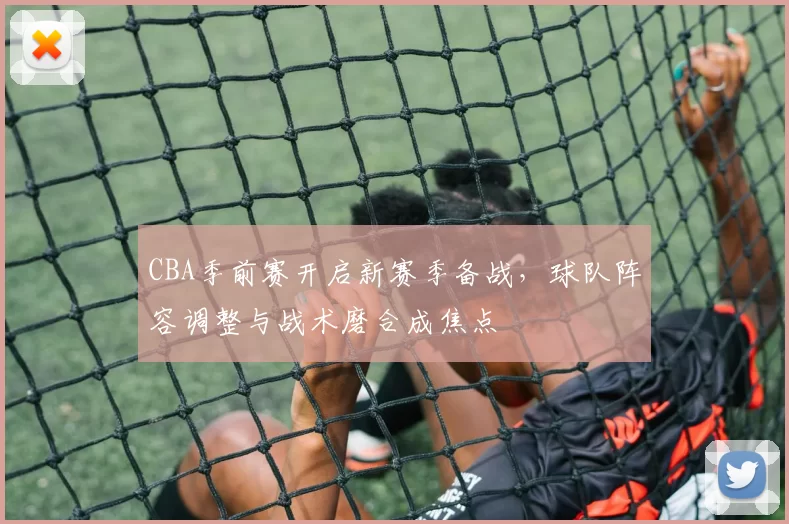 CBA季前赛开启新赛季备战，球队阵容调整与战术磨合成焦点