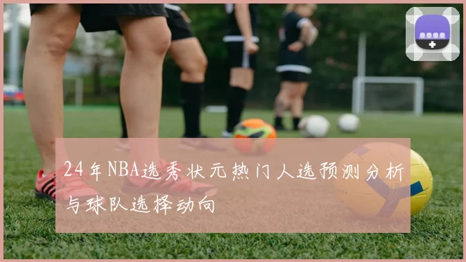 24年NBA选秀状元热门人选预测分析与球队选择动向