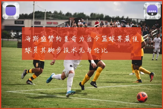 海斯盛赞约基奇为当今篮球界最佳球员其脚步技术无与伦比