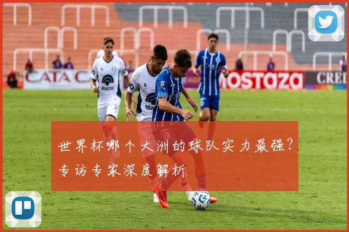 世界杯哪个大洲的球队实力最强?专访专家深度解析