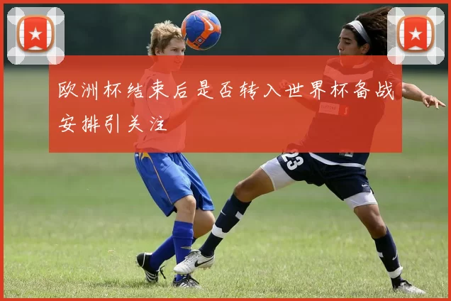 欧洲杯结束后是否转入世界杯备战安排引关注