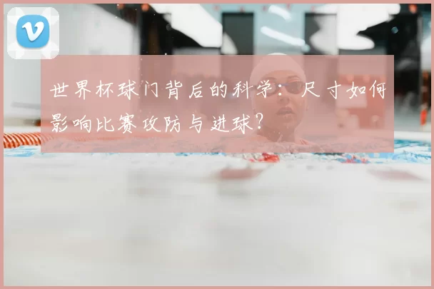 世界杯球门背后的科学：尺寸如何影响比赛攻防与进球？