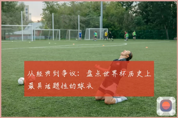 从经典到争议:盘点世界杯历史上最具话题性的球衣