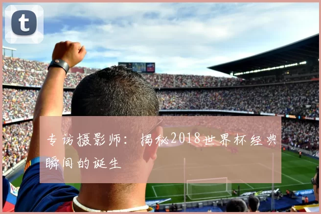 专访摄影师：揭秘2018世界杯经典瞬间的诞生