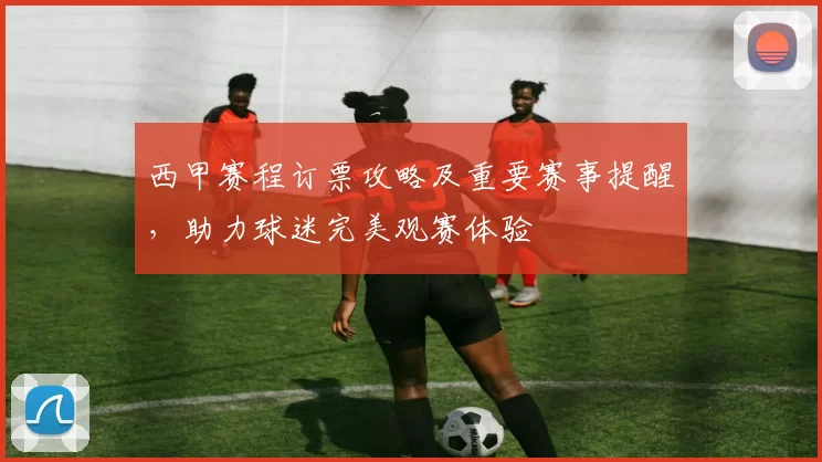 西甲赛程订票攻略及重要赛事提醒，助力球迷完美观赛体验