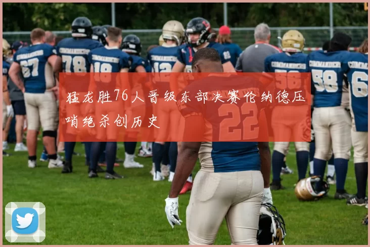 猛龙胜76人晋级东部决赛伦纳德压哨绝杀创历史