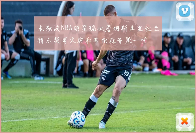 米勒谈NBA明星现状詹姆斯库里杜兰特东契奇文班和布伦森齐聚一堂