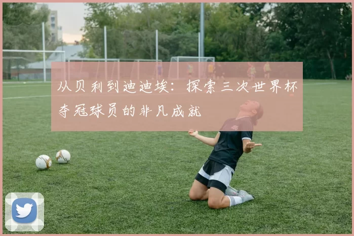 从贝利到迪迪埃:探索三次世界杯夺冠球员的非凡成就