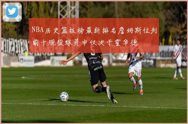 NBA历史篮板榜最新排名詹姆斯位列前十现役球员中仅次于霍华德