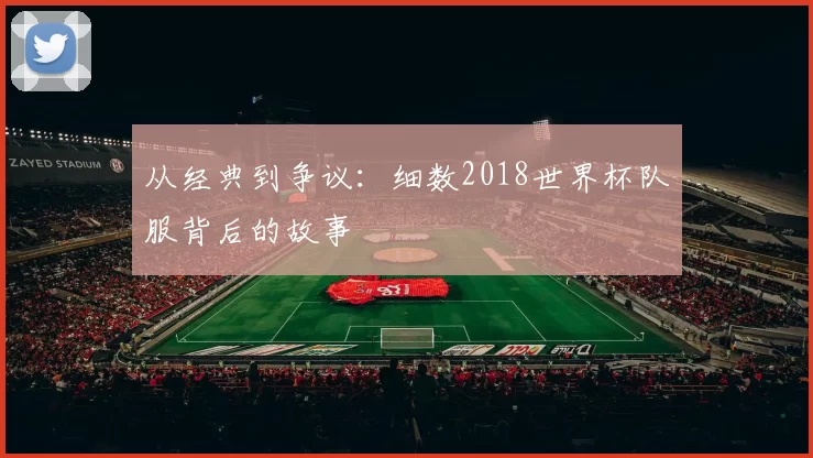 从经典到争议:细数2018世界杯队服背后的故事