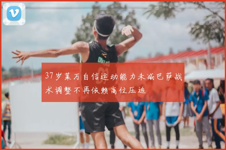 37岁莱万自信运动能力未减巴萨战术调整不再依赖高位压迫